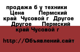 продажа б/у техники › Цена ­ 5 - Пермский край, Чусовой г. Другое » Другое   . Пермский край,Чусовой г.